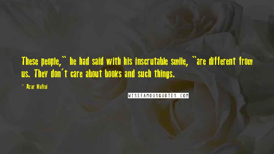 Azar Nafisi Quotes: These people," he had said with his inscrutable smile, "are different from us. They don't care about books and such things.