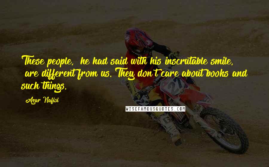 Azar Nafisi Quotes: These people," he had said with his inscrutable smile, "are different from us. They don't care about books and such things.