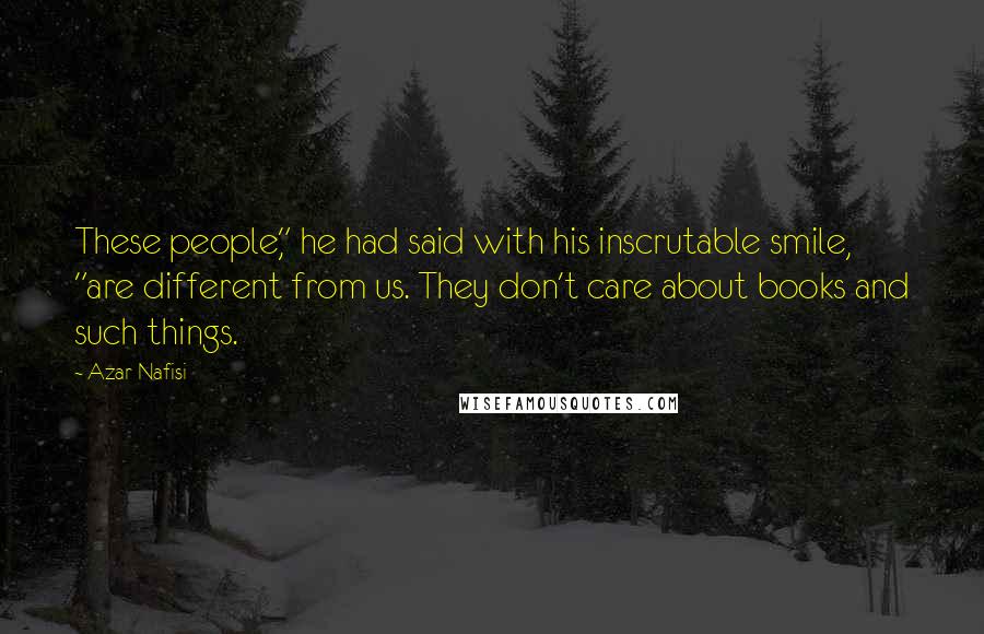 Azar Nafisi Quotes: These people," he had said with his inscrutable smile, "are different from us. They don't care about books and such things.