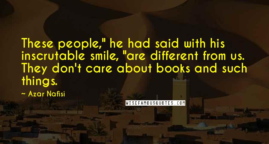 Azar Nafisi Quotes: These people," he had said with his inscrutable smile, "are different from us. They don't care about books and such things.