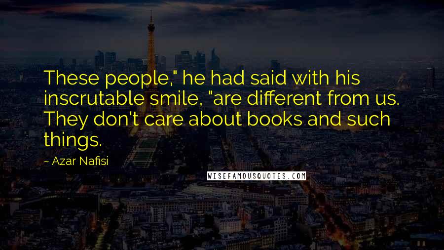 Azar Nafisi Quotes: These people," he had said with his inscrutable smile, "are different from us. They don't care about books and such things.