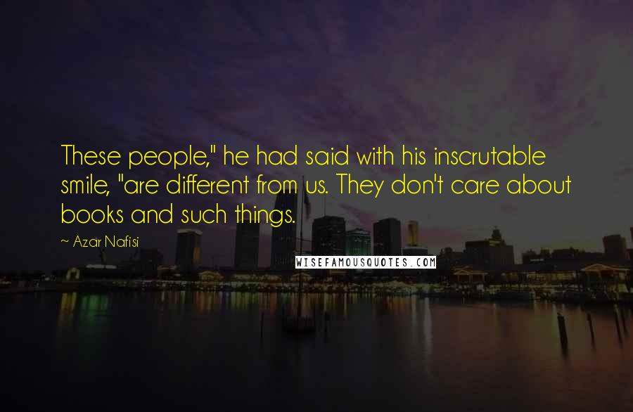 Azar Nafisi Quotes: These people," he had said with his inscrutable smile, "are different from us. They don't care about books and such things.