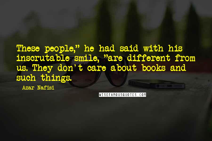 Azar Nafisi Quotes: These people," he had said with his inscrutable smile, "are different from us. They don't care about books and such things.