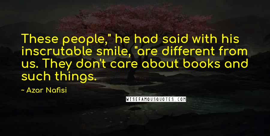 Azar Nafisi Quotes: These people," he had said with his inscrutable smile, "are different from us. They don't care about books and such things.