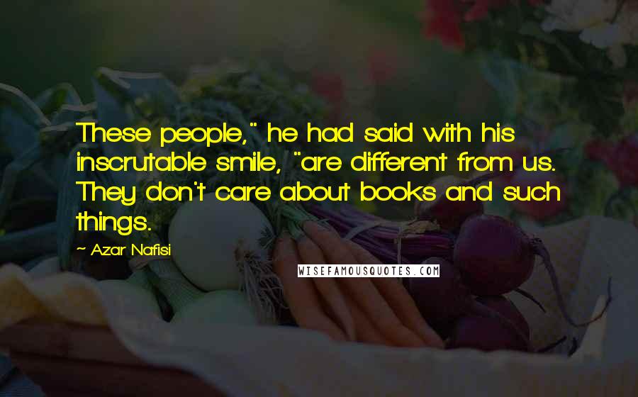 Azar Nafisi Quotes: These people," he had said with his inscrutable smile, "are different from us. They don't care about books and such things.