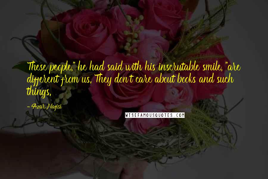 Azar Nafisi Quotes: These people," he had said with his inscrutable smile, "are different from us. They don't care about books and such things.