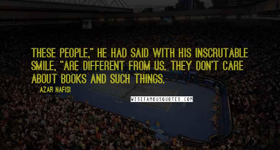 Azar Nafisi Quotes: These people," he had said with his inscrutable smile, "are different from us. They don't care about books and such things.