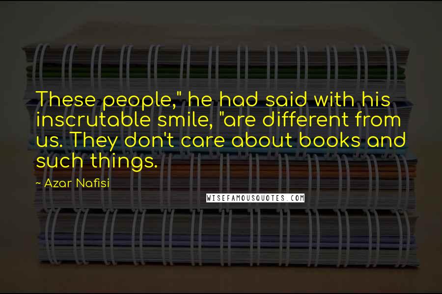 Azar Nafisi Quotes: These people," he had said with his inscrutable smile, "are different from us. They don't care about books and such things.