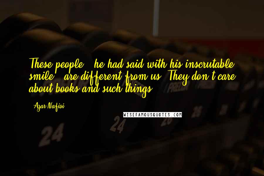 Azar Nafisi Quotes: These people," he had said with his inscrutable smile, "are different from us. They don't care about books and such things.