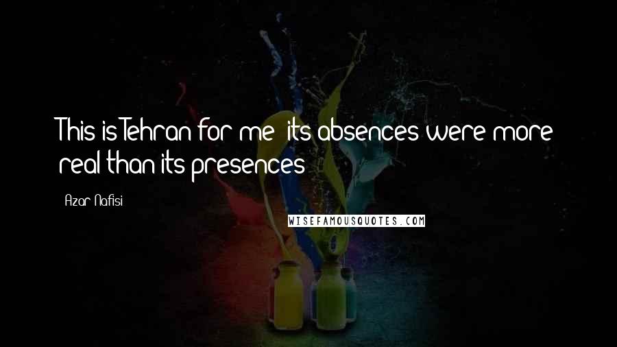 Azar Nafisi Quotes: This is Tehran for me: its absences were more real than its presences