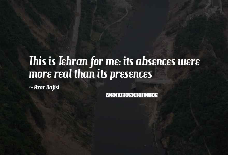 Azar Nafisi Quotes: This is Tehran for me: its absences were more real than its presences