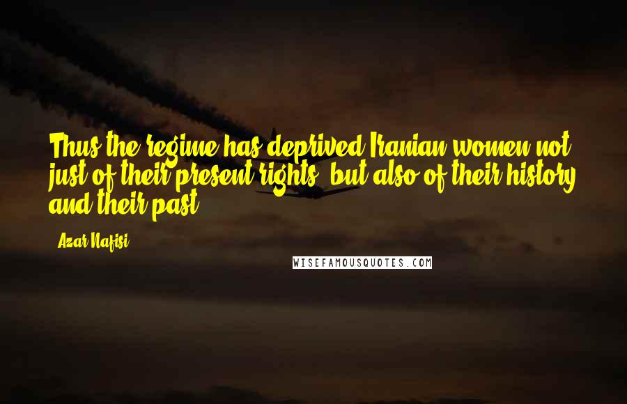 Azar Nafisi Quotes: Thus the regime has deprived Iranian women not just of their present rights, but also of their history and their past.