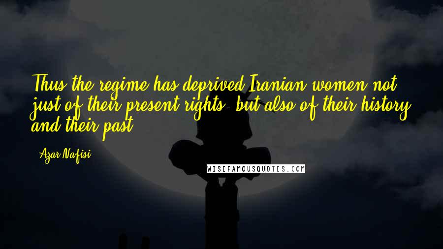 Azar Nafisi Quotes: Thus the regime has deprived Iranian women not just of their present rights, but also of their history and their past.