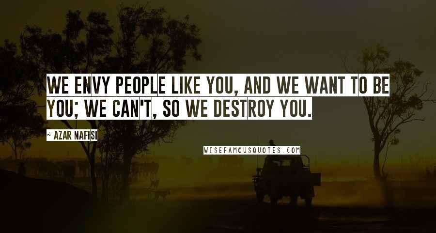 Azar Nafisi Quotes: We envy people like you, and we want to be you; we can't, so we destroy you.