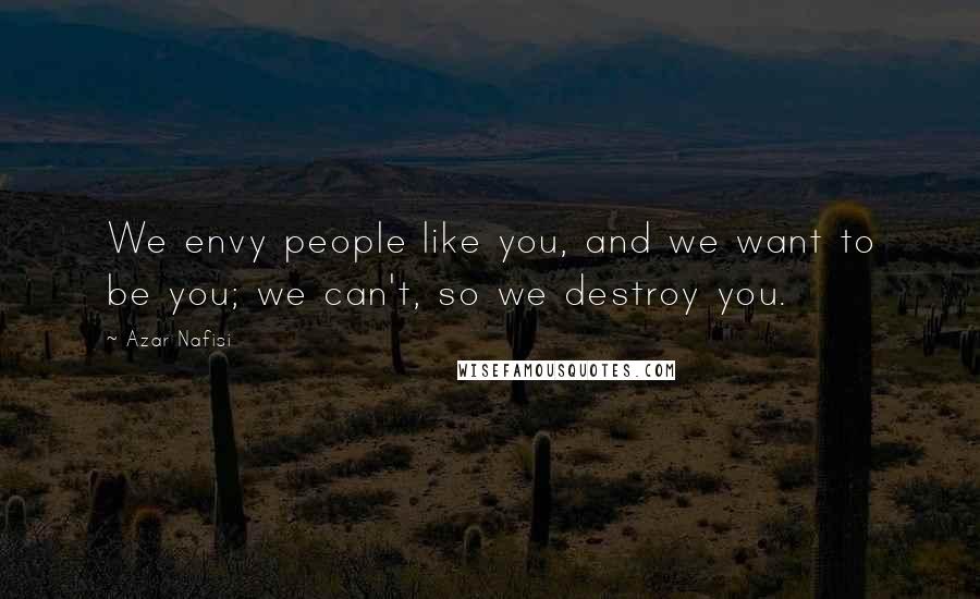 Azar Nafisi Quotes: We envy people like you, and we want to be you; we can't, so we destroy you.