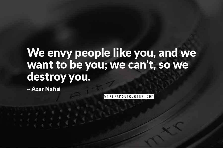 Azar Nafisi Quotes: We envy people like you, and we want to be you; we can't, so we destroy you.