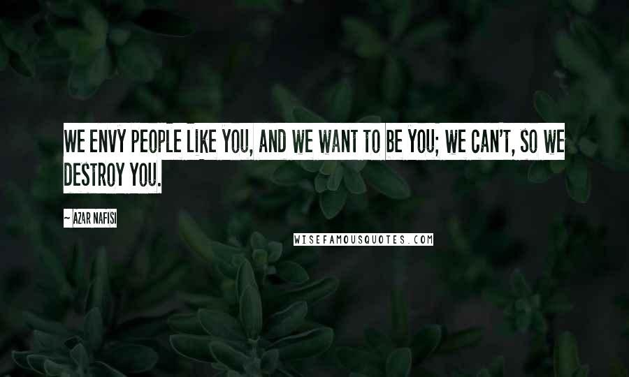 Azar Nafisi Quotes: We envy people like you, and we want to be you; we can't, so we destroy you.