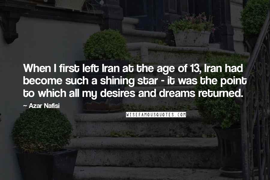 Azar Nafisi Quotes: When I first left Iran at the age of 13, Iran had become such a shining star - it was the point to which all my desires and dreams returned.