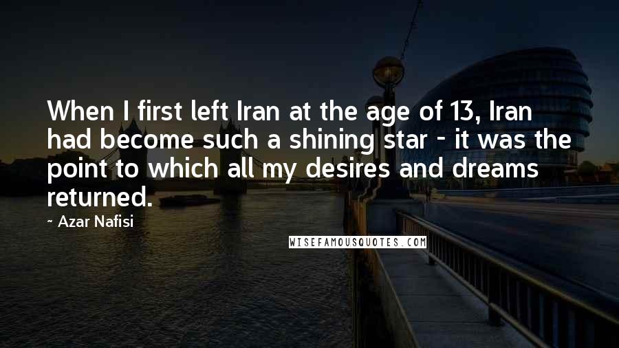Azar Nafisi Quotes: When I first left Iran at the age of 13, Iran had become such a shining star - it was the point to which all my desires and dreams returned.