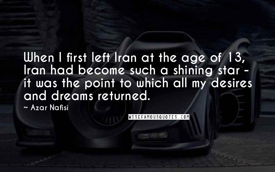 Azar Nafisi Quotes: When I first left Iran at the age of 13, Iran had become such a shining star - it was the point to which all my desires and dreams returned.