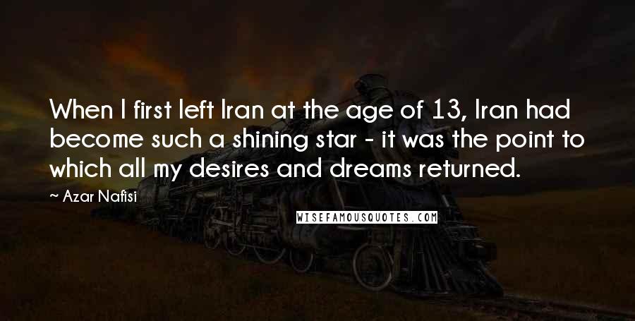 Azar Nafisi Quotes: When I first left Iran at the age of 13, Iran had become such a shining star - it was the point to which all my desires and dreams returned.