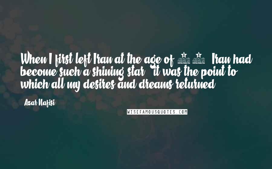 Azar Nafisi Quotes: When I first left Iran at the age of 13, Iran had become such a shining star - it was the point to which all my desires and dreams returned.