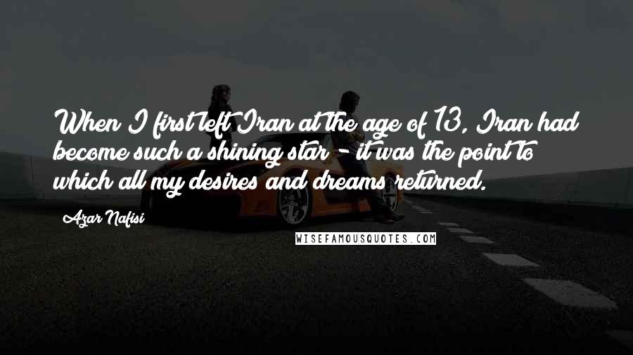 Azar Nafisi Quotes: When I first left Iran at the age of 13, Iran had become such a shining star - it was the point to which all my desires and dreams returned.