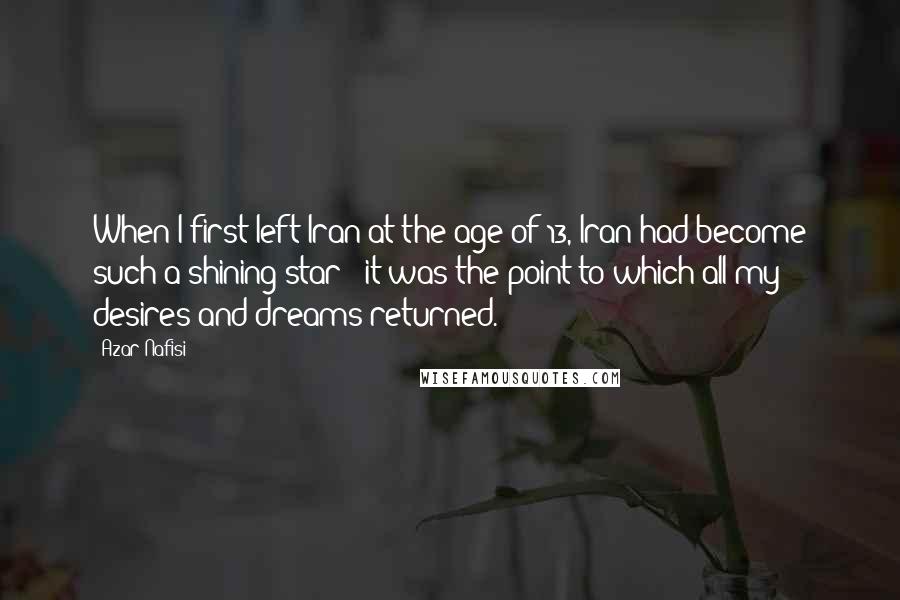 Azar Nafisi Quotes: When I first left Iran at the age of 13, Iran had become such a shining star - it was the point to which all my desires and dreams returned.