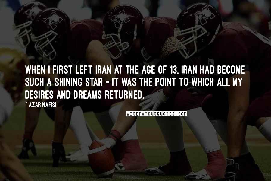 Azar Nafisi Quotes: When I first left Iran at the age of 13, Iran had become such a shining star - it was the point to which all my desires and dreams returned.