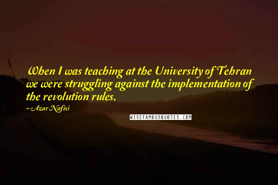 Azar Nafisi Quotes: When I was teaching at the University of Tehran we were struggling against the implementation of the revolution rules.
