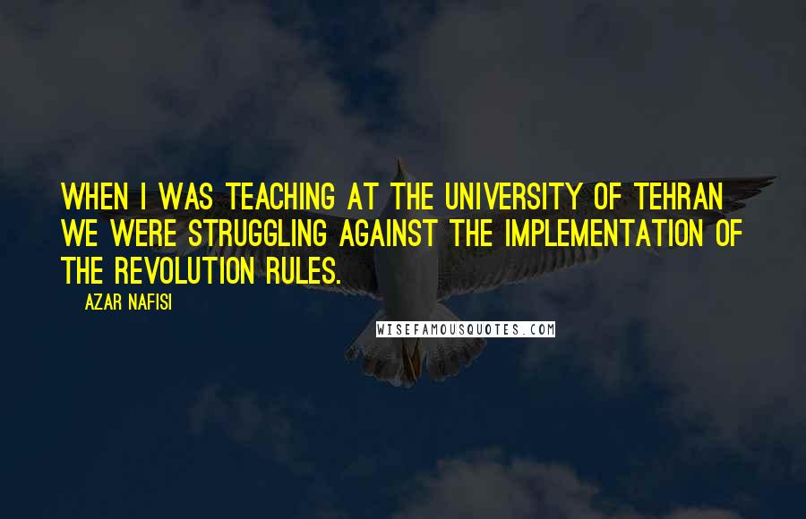 Azar Nafisi Quotes: When I was teaching at the University of Tehran we were struggling against the implementation of the revolution rules.