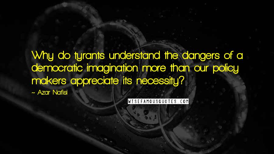 Azar Nafisi Quotes: Why do tyrants understand the dangers of a democratic imagination more than our policy makers appreciate its necessity?