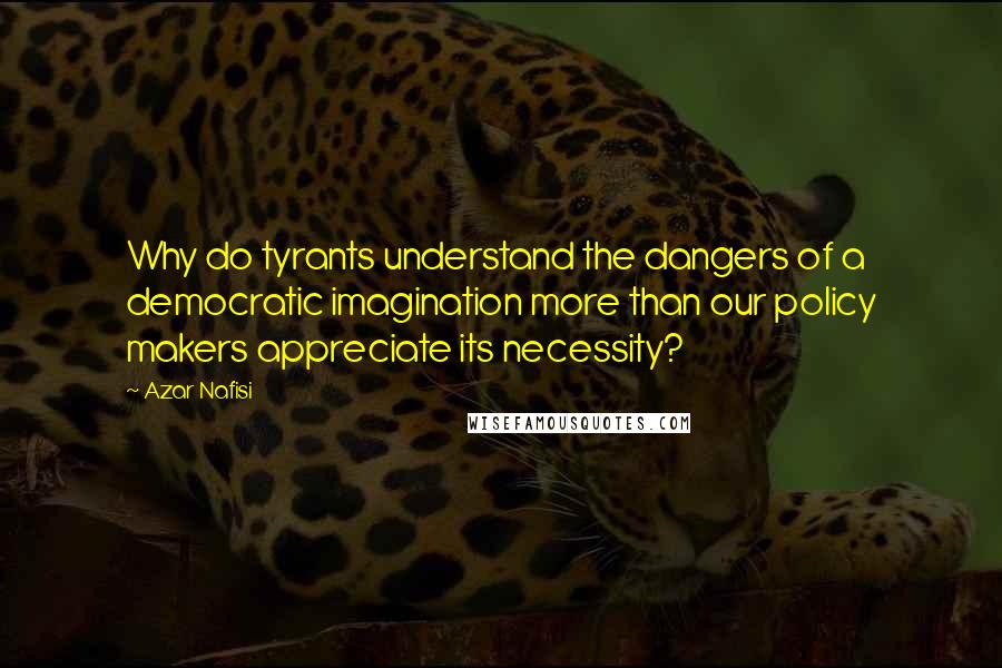 Azar Nafisi Quotes: Why do tyrants understand the dangers of a democratic imagination more than our policy makers appreciate its necessity?