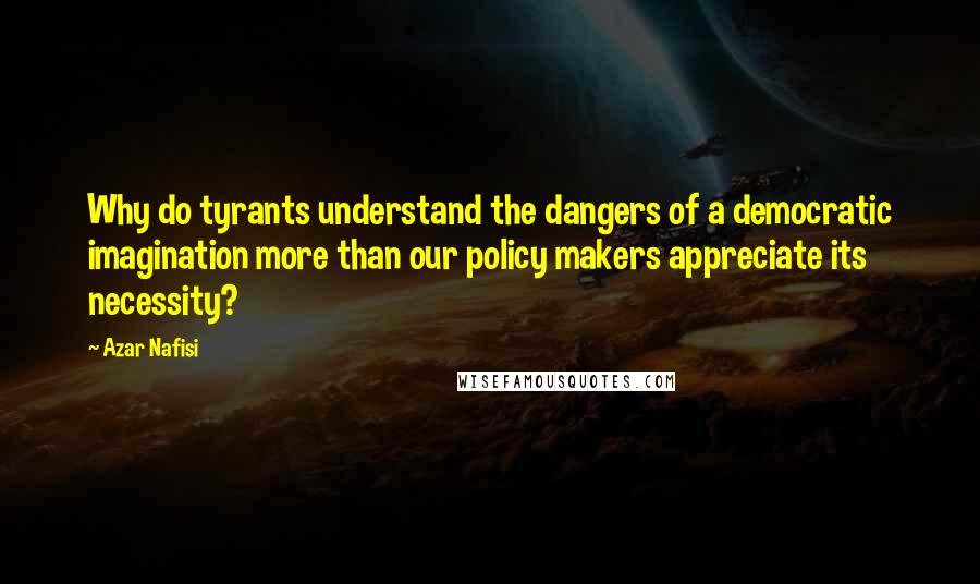 Azar Nafisi Quotes: Why do tyrants understand the dangers of a democratic imagination more than our policy makers appreciate its necessity?