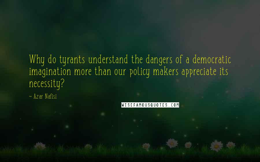 Azar Nafisi Quotes: Why do tyrants understand the dangers of a democratic imagination more than our policy makers appreciate its necessity?