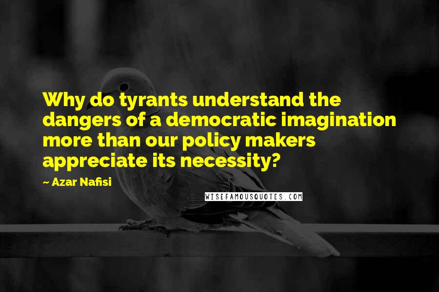 Azar Nafisi Quotes: Why do tyrants understand the dangers of a democratic imagination more than our policy makers appreciate its necessity?