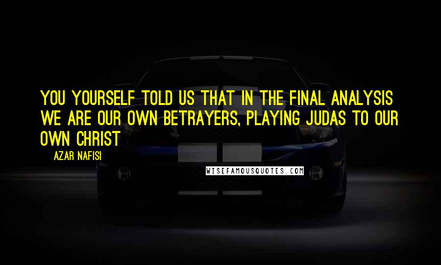 Azar Nafisi Quotes: You yourself told us that in the final analysis we are our own betrayers, playing Judas to our own Christ