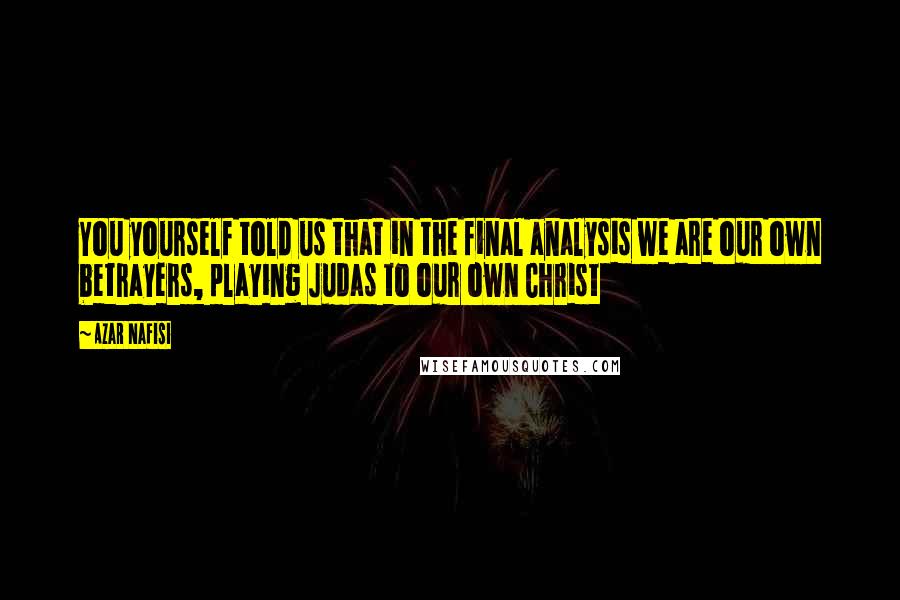Azar Nafisi Quotes: You yourself told us that in the final analysis we are our own betrayers, playing Judas to our own Christ
