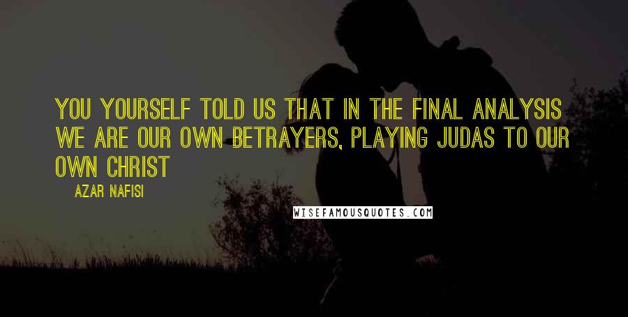Azar Nafisi Quotes: You yourself told us that in the final analysis we are our own betrayers, playing Judas to our own Christ