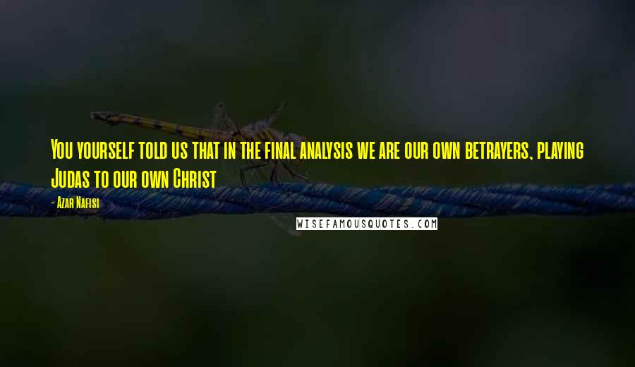 Azar Nafisi Quotes: You yourself told us that in the final analysis we are our own betrayers, playing Judas to our own Christ