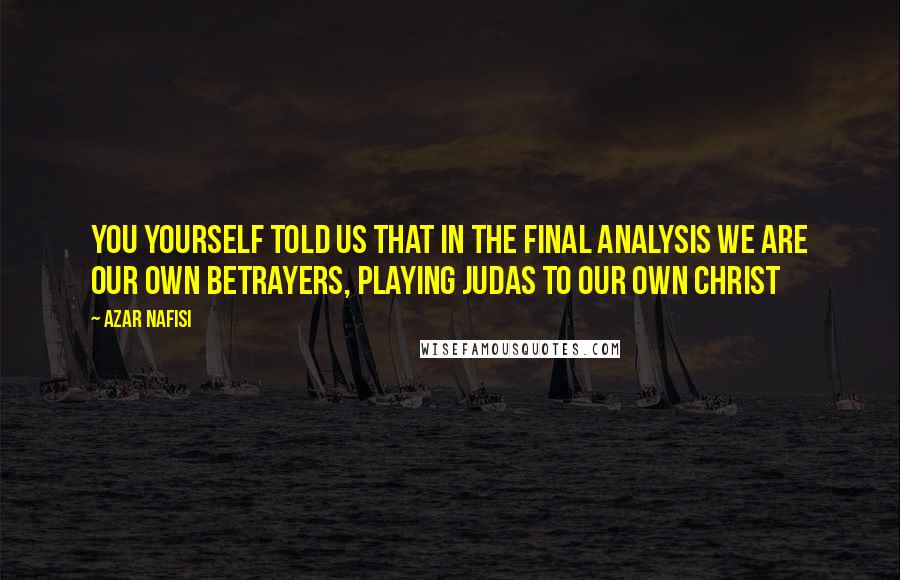 Azar Nafisi Quotes: You yourself told us that in the final analysis we are our own betrayers, playing Judas to our own Christ