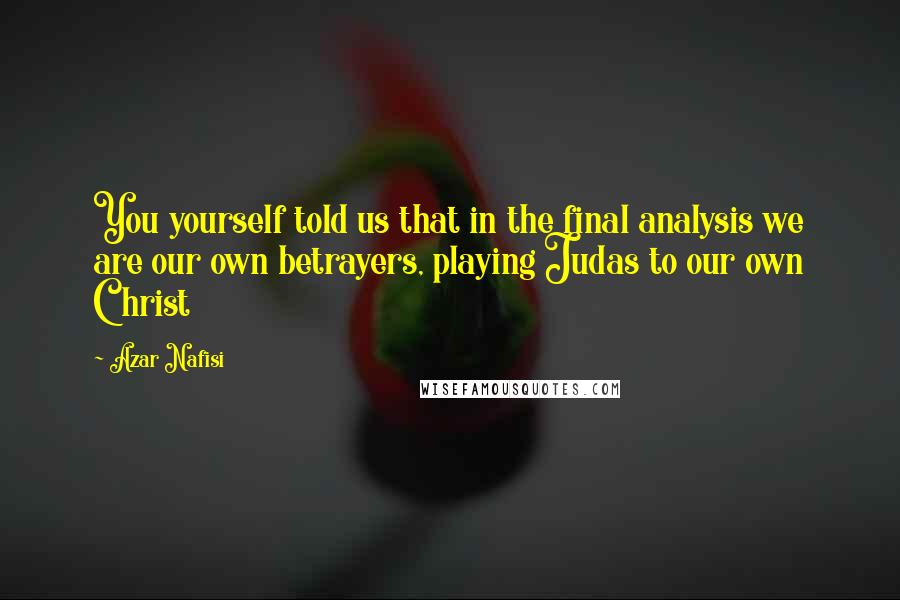 Azar Nafisi Quotes: You yourself told us that in the final analysis we are our own betrayers, playing Judas to our own Christ