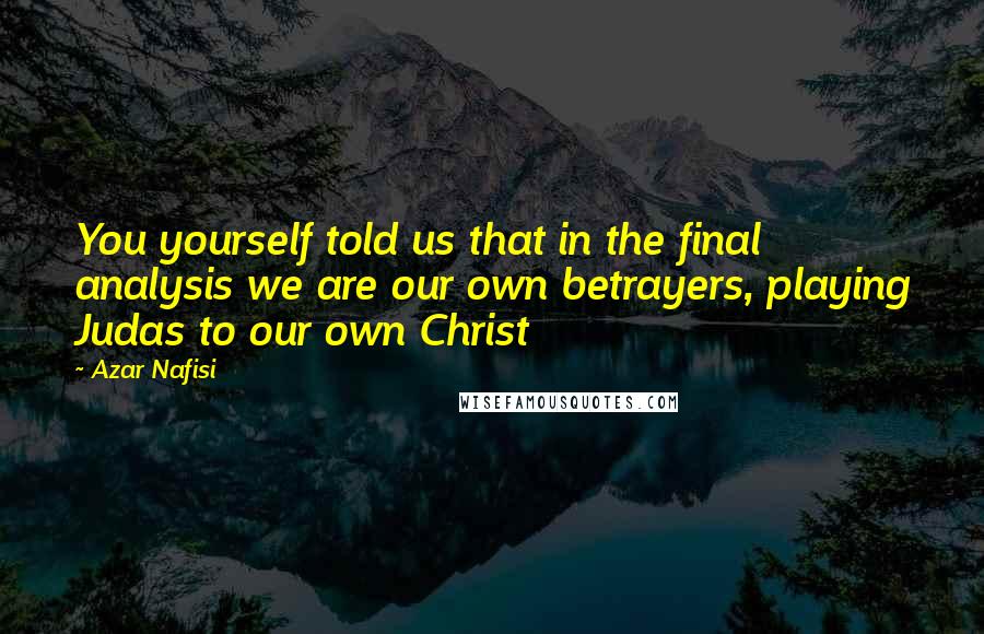 Azar Nafisi Quotes: You yourself told us that in the final analysis we are our own betrayers, playing Judas to our own Christ