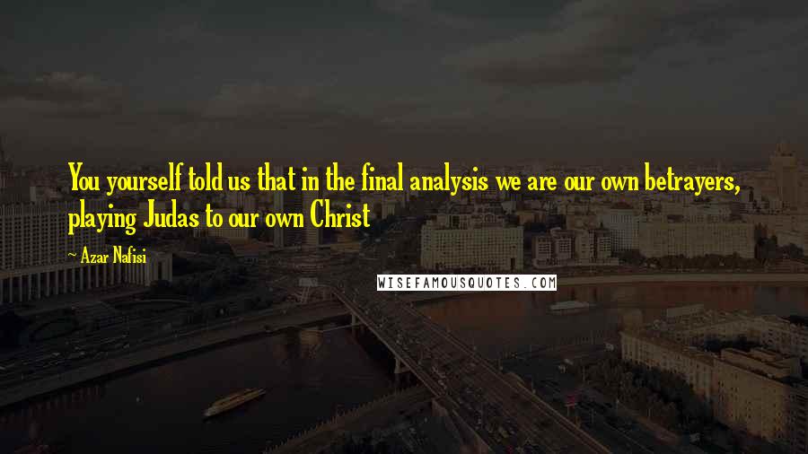 Azar Nafisi Quotes: You yourself told us that in the final analysis we are our own betrayers, playing Judas to our own Christ