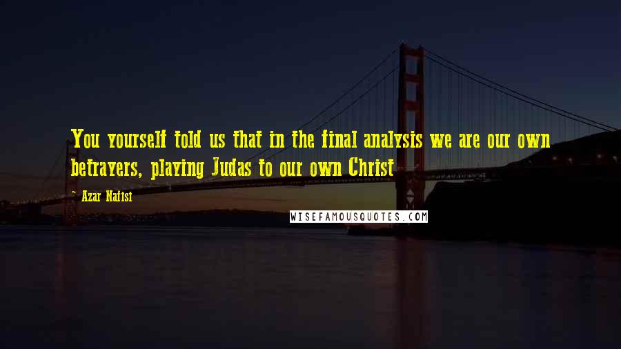 Azar Nafisi Quotes: You yourself told us that in the final analysis we are our own betrayers, playing Judas to our own Christ