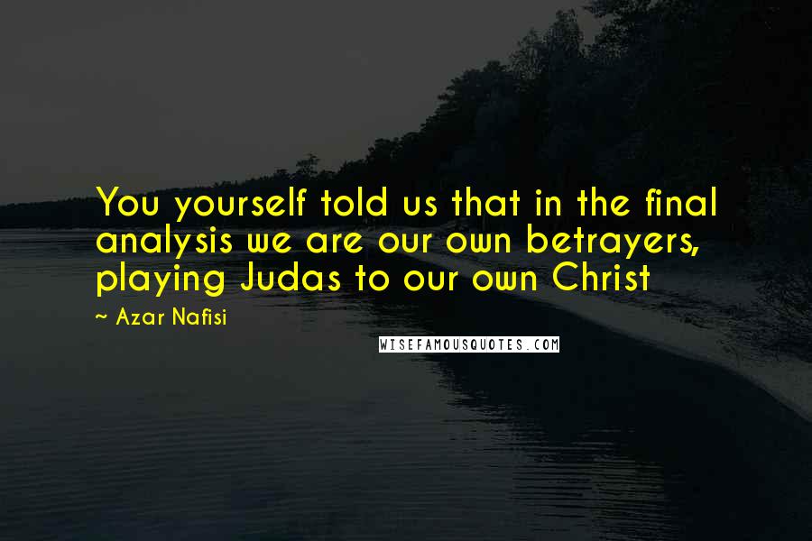 Azar Nafisi Quotes: You yourself told us that in the final analysis we are our own betrayers, playing Judas to our own Christ