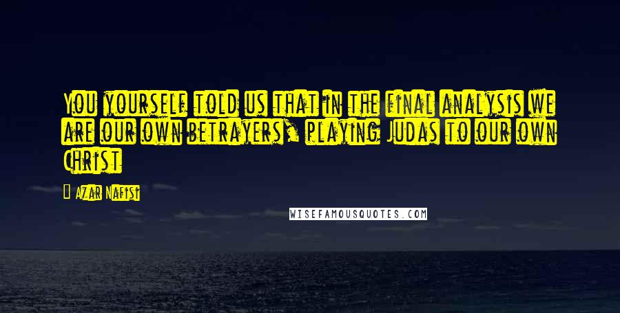 Azar Nafisi Quotes: You yourself told us that in the final analysis we are our own betrayers, playing Judas to our own Christ