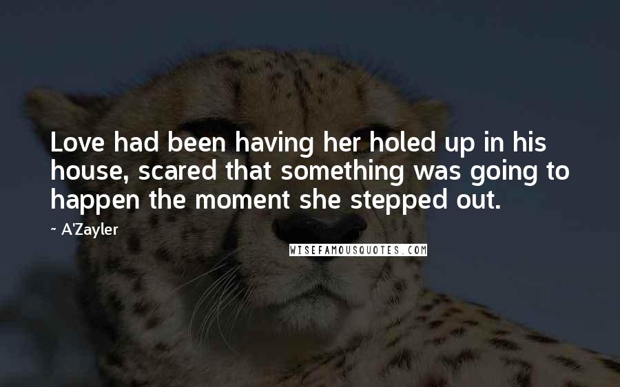 A'Zayler Quotes: Love had been having her holed up in his house, scared that something was going to happen the moment she stepped out.