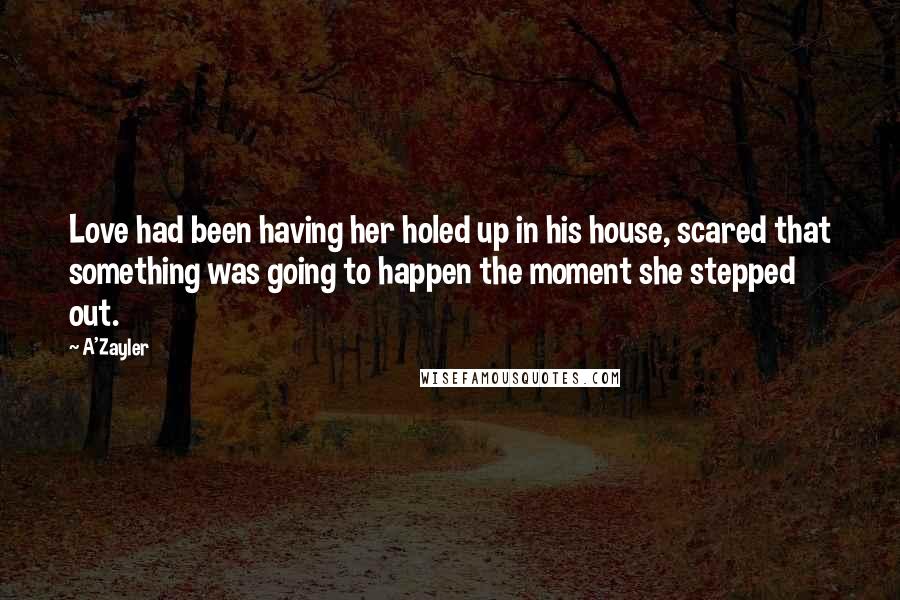 A'Zayler Quotes: Love had been having her holed up in his house, scared that something was going to happen the moment she stepped out.