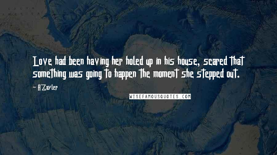 A'Zayler Quotes: Love had been having her holed up in his house, scared that something was going to happen the moment she stepped out.